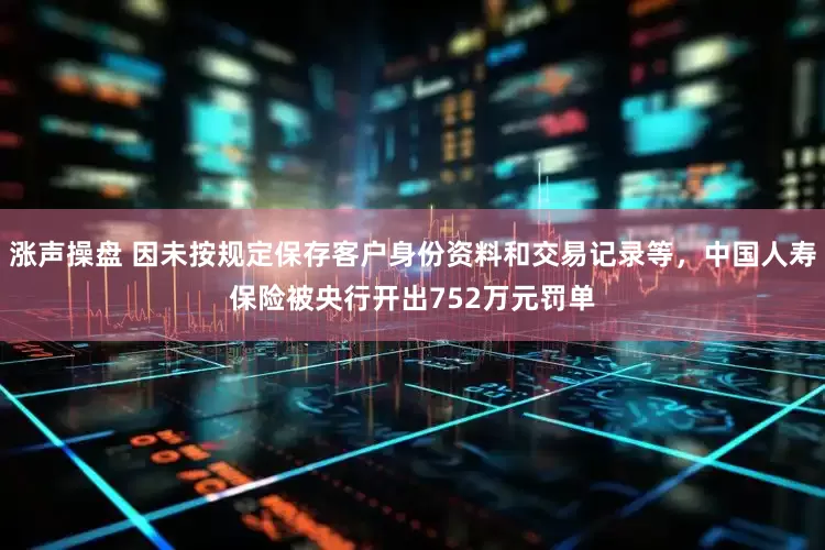 涨声操盘 因未按规定保存客户身份资料和交易记录等，中国人寿保险被央行开出752万元罚单