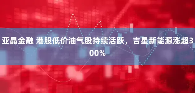 亚晶金融 港股低价油气股持续活跃，吉星新能源涨超300%