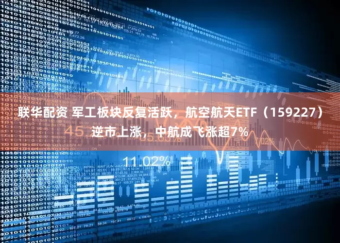 联华配资 军工板块反复活跃，航空航天ETF（159227）逆市上涨，中航成飞涨超7%