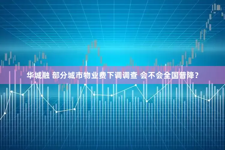 华城融 部分城市物业费下调调查 会不会全国普降？