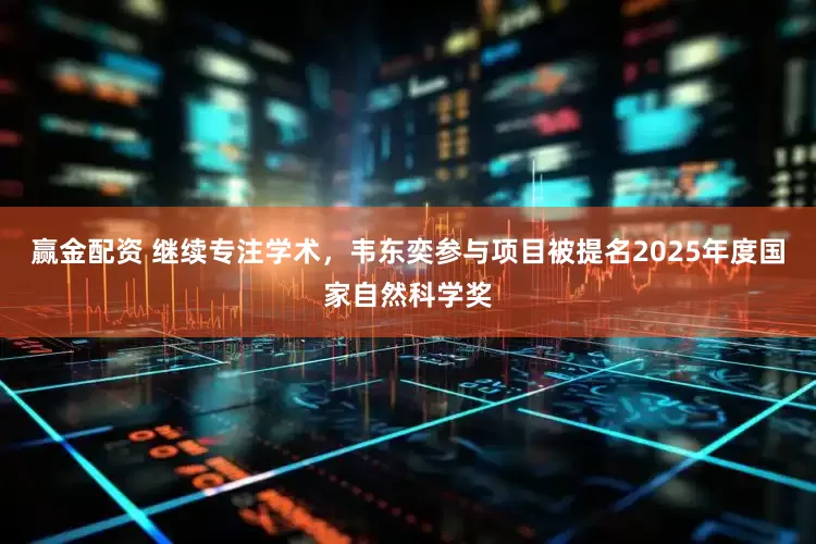 赢金配资 继续专注学术，韦东奕参与项目被提名2025年度国家自然科学奖