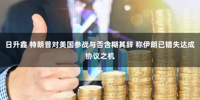 日升鑫 特朗普对美国参战与否含糊其辞 称伊朗已错失达成协议之机