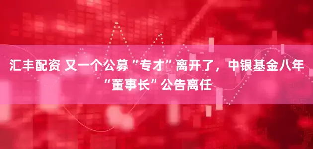 汇丰配资 又一个公募“专才”离开了，中银基金八年“董事长”公告离任