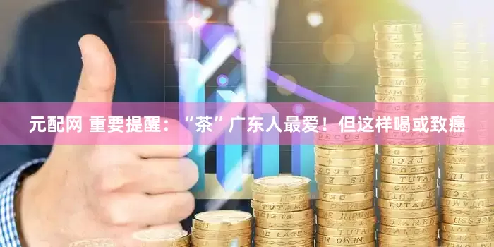 元配网 重要提醒：“茶”广东人最爱！但这样喝或致癌