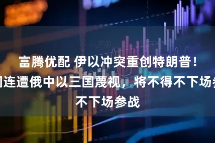 富腾优配 伊以冲突重创特朗普！美国连遭俄中以三国蔑视，将不得不下场参战