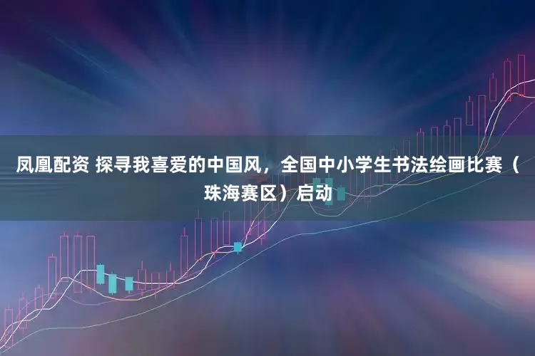 凤凰配资 探寻我喜爱的中国风，全国中小学生书法绘画比赛（珠海赛区）启动