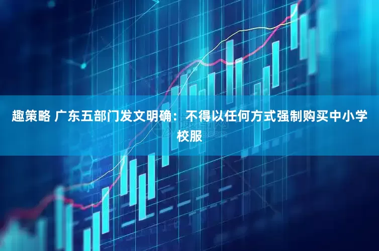趣策略 广东五部门发文明确：不得以任何方式强制购买中小学校服
