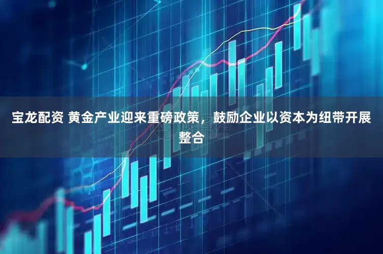 宝龙配资 黄金产业迎来重磅政策，鼓励企业以资本为纽带开展整合
