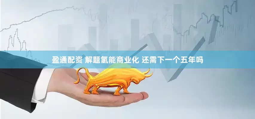 盈通配资 解题氢能商业化 还需下一个五年吗