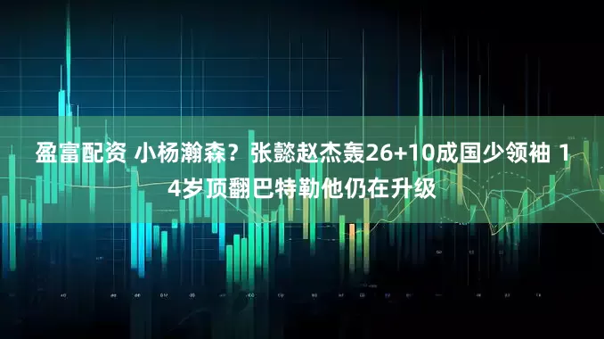 盈富配资 小杨瀚森？张懿赵杰轰26+10成国少领袖 14岁顶翻巴特勒他仍在升级