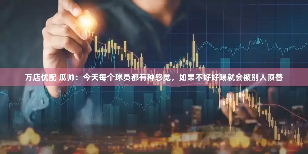 万店优配 瓜帅：今天每个球员都有种感觉，如果不好好踢就会被别人顶替