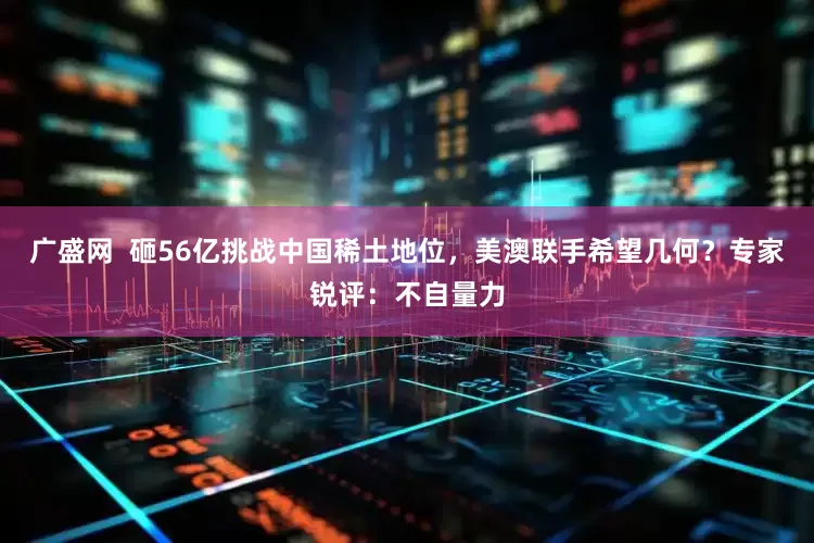 广盛网  砸56亿挑战中国稀土地位，美澳联手希望几何？专家锐评：不自量力