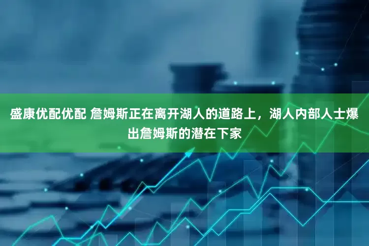 盛康优配优配 詹姆斯正在离开湖人的道路上，湖人内部人士爆出詹姆斯的潜在下家