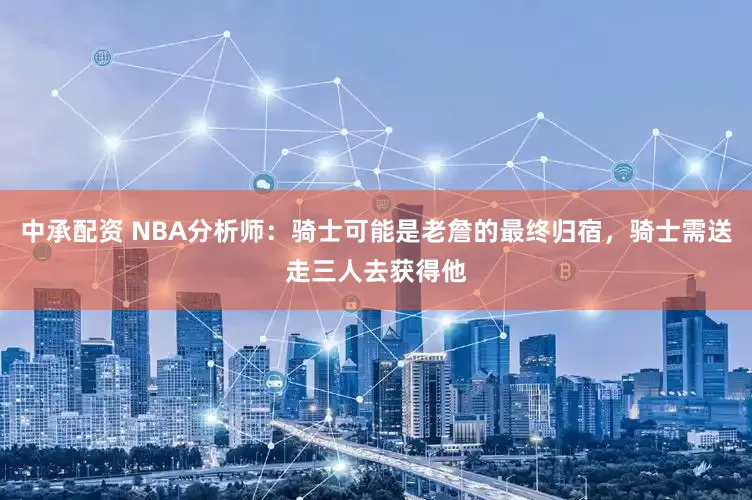 中承配资 NBA分析师：骑士可能是老詹的最终归宿，骑士需送走三人去获得他