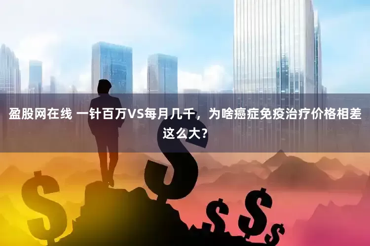盈股网在线 一针百万VS每月几千，为啥癌症免疫治疗价格相差这么大？