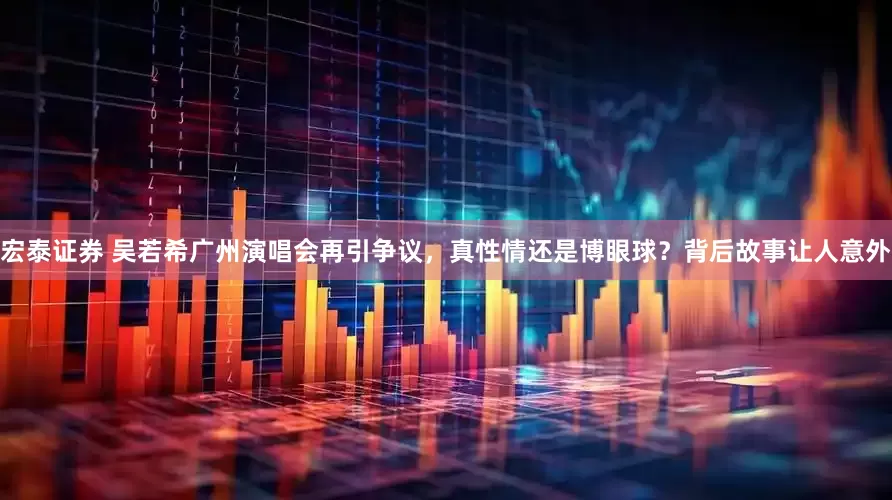 宏泰证券 吴若希广州演唱会再引争议，真性情还是博眼球？背后故事让人意外