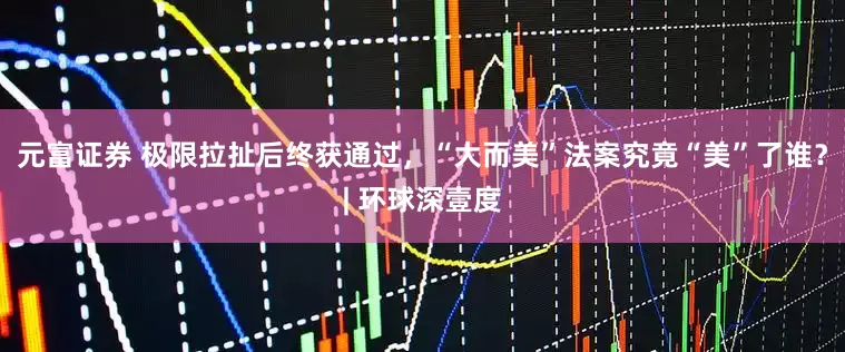 元富证券 极限拉扯后终获通过，“大而美”法案究竟“美”了谁？| 环球深壹度
