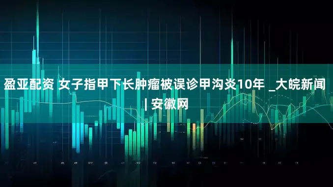盈亚配资 女子指甲下长肿瘤被误诊甲沟炎10年 _大皖新闻 | 安徽网
