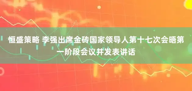 恒盛策略 李强出席金砖国家领导人第十七次会晤第一阶段会议并发表讲话