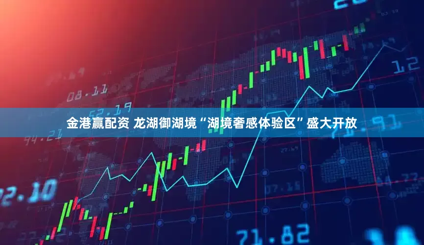 金港赢配资 龙湖御湖境“湖境奢感体验区”盛大开放