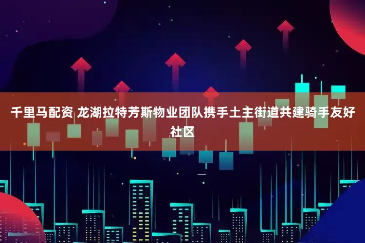 千里马配资 龙湖拉特芳斯物业团队携手土主街道共建骑手友好社区