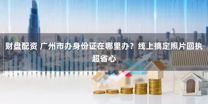 财盘配资 广州市办身份证在哪里办？线上搞定照片回执超省心