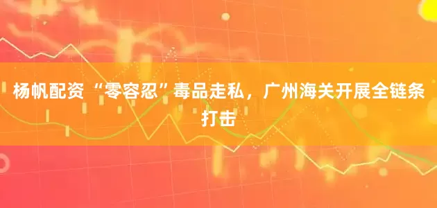 杨帆配资 “零容忍”毒品走私，广州海关开展全链条打击