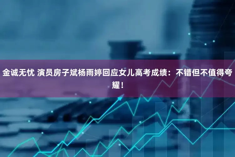 金诚无忧 演员房子斌杨雨婷回应女儿高考成绩：不错但不值得夸耀！