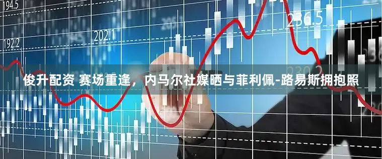 俊升配资 赛场重逢，内马尔社媒晒与菲利佩-路易斯拥抱照