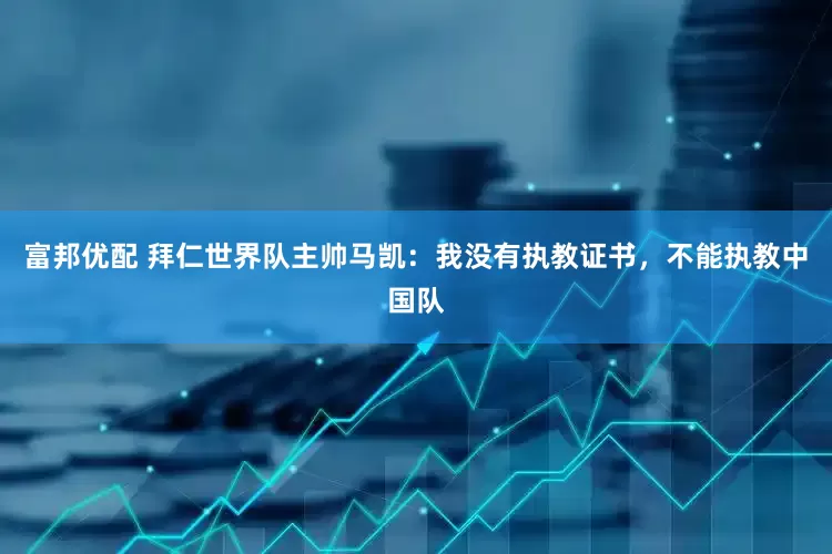 富邦优配 拜仁世界队主帅马凯：我没有执教证书，不能执教中国队