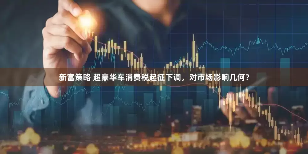 新富策略 超豪华车消费税起征下调，对市场影响几何？