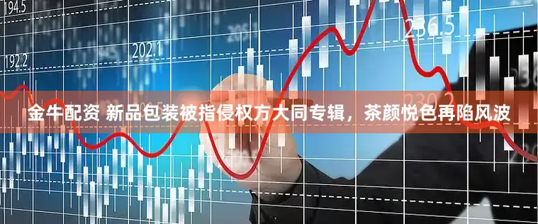 金牛配资 新品包装被指侵权方大同专辑，茶颜悦色再陷风波