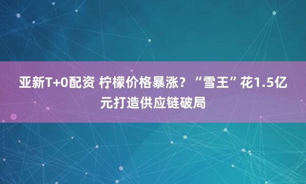 亚新T+0配资 柠檬价格暴涨？“雪王”花1.5亿元打造供应链破局