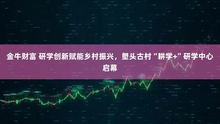 金牛财富 研学创新赋能乡村振兴，塱头古村“耕学+”研学中心启幕