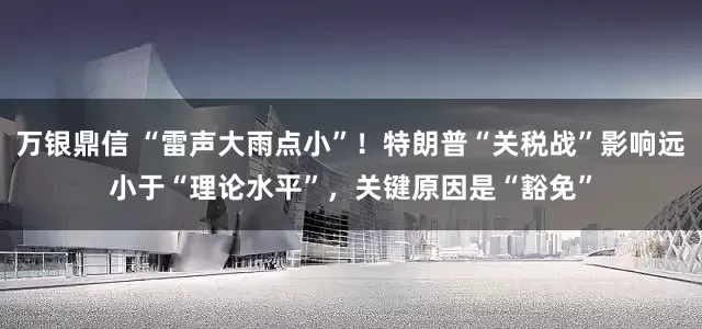 万银鼎信 “雷声大雨点小”！特朗普“关税战”影响远小于“理论水平”，关键原因是“豁免”