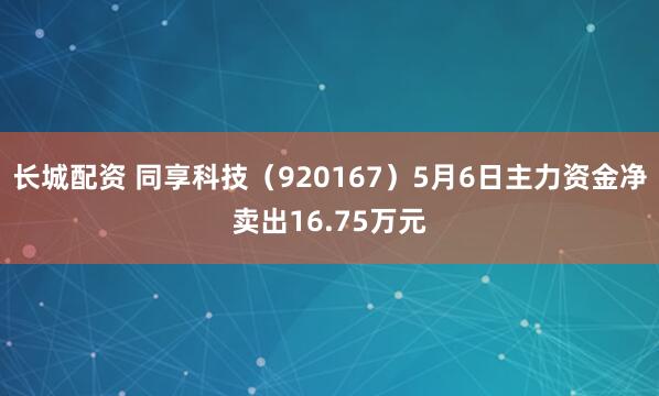 长城配资 同享科技（920167）5月6日主力资金净卖出16.75万元