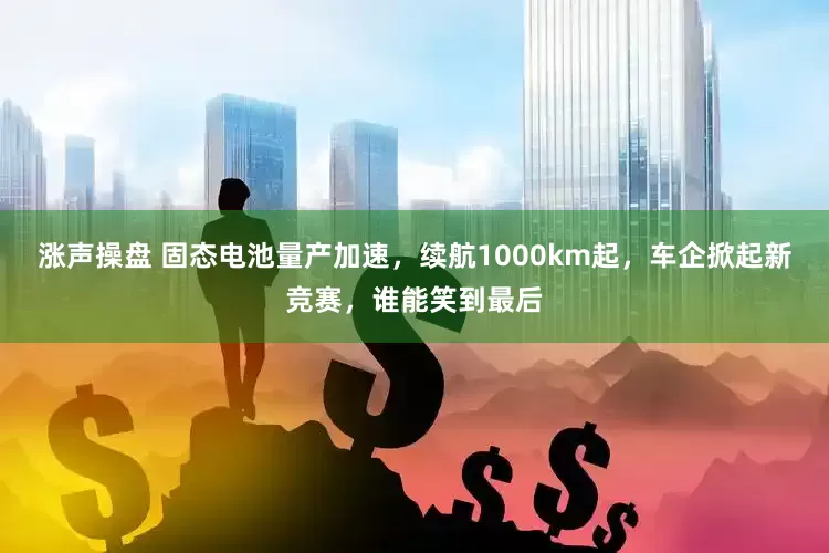 涨声操盘 固态电池量产加速，续航1000km起，车企掀起新竞赛，谁能笑到最后