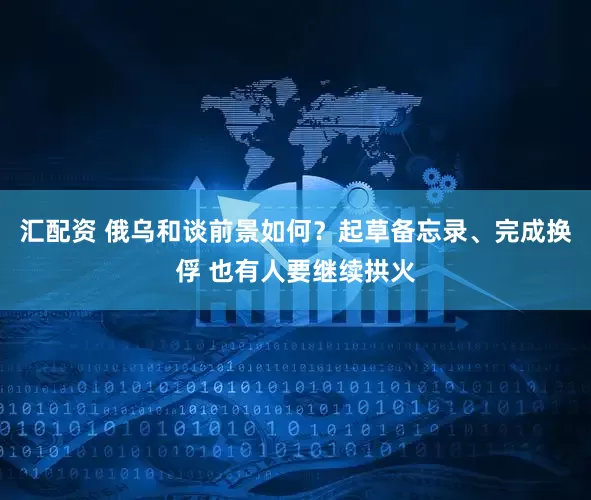 汇配资 俄乌和谈前景如何？起草备忘录、完成换俘 也有人要继续拱火