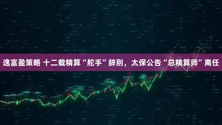 逸富盈策略 十二载精算“舵手”辞别，太保公告“总精算师”离任