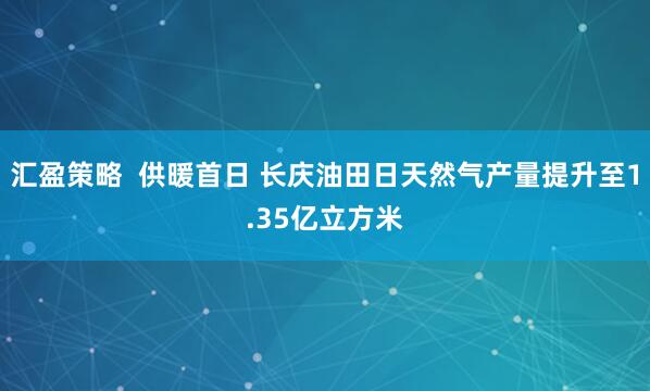 汇盈策略 供暖首日 长庆油田日天然气产量提升至1.35亿立方米