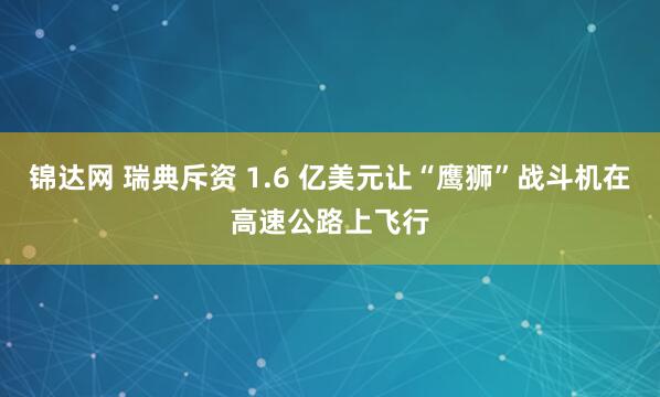 锦达网 瑞典斥资 1.6 亿美元让“鹰狮”战斗机在高速公路上飞行