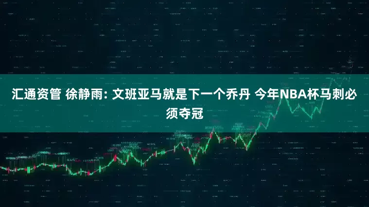 汇通资管 徐静雨: 文班亚马就是下一个乔丹 今年NBA杯马刺必须夺冠