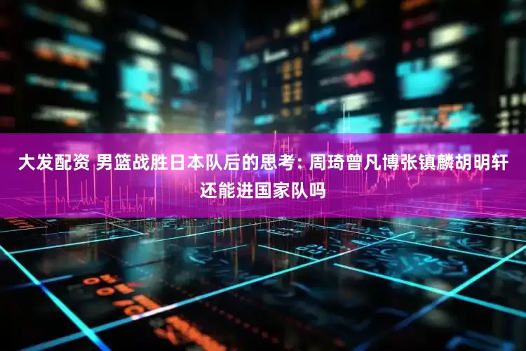 大发配资 男篮战胜日本队后的思考: 周琦曾凡博张镇麟胡明轩还能进国家队吗