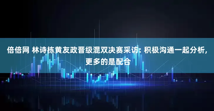 倍倍网 林诗栋黄友政晋级混双决赛采访: 积极沟通一起分析, 更多的是配合